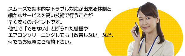 スムーズで効率的なトラブル対応が出来る体制とサービスを高い技術で行うことが早く安くのポイントです